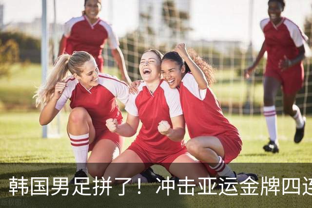 韩国男足拼了！冲击亚运金牌四连冠！争取免除兵役成比赛最大动力
