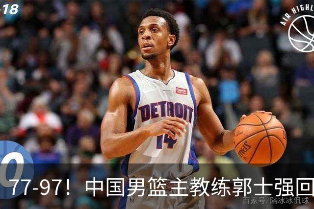 77-97！中国男篮主教练郭士强回应，日本媒体点评，韩国媒体发声